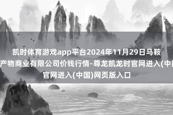 凯时体育游戏app平台2024年11月29日马鞍山市安民农副产物商业有限公司价钱行情-尊龙凯龙时官网进入(中国)网页版入口