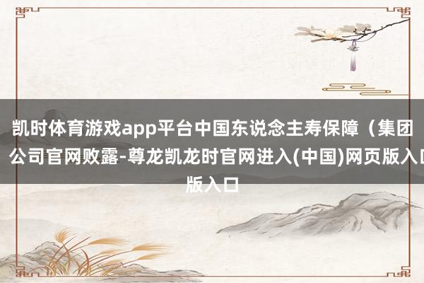 凯时体育游戏app平台中国东说念主寿保障（集团）公司官网败露-尊龙凯龙时官网进入(中国)网页版入口