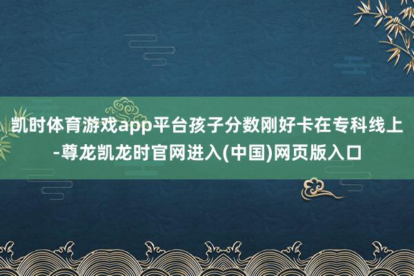 凯时体育游戏app平台孩子分数刚好卡在专科线上-尊龙凯龙时官网进入(中国)网页版入口