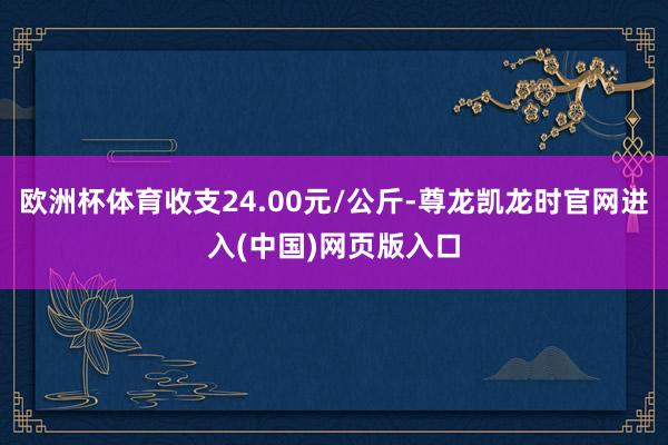 欧洲杯体育收支24.00元/公斤-尊龙凯龙时官网进入(中国)网页版入口