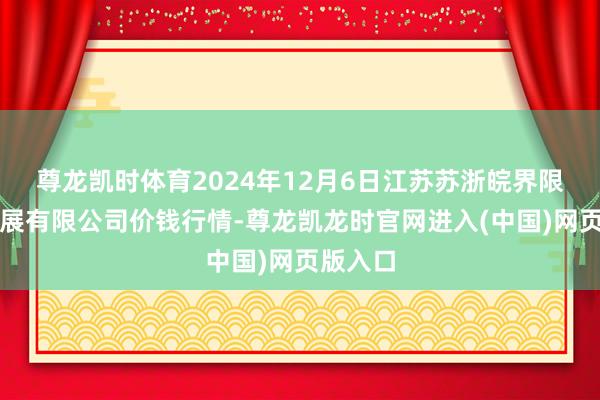 尊龙凯时体育2024年12月6日江苏苏浙皖界限商场发展有限公司价钱行情-尊龙凯龙时官网进入(中国)网页版入口