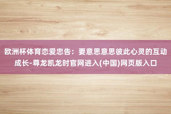 欧洲杯体育恋爱忠告：要意思意思彼此心灵的互动成长-尊龙凯龙时官网进入(中国)网页版入口