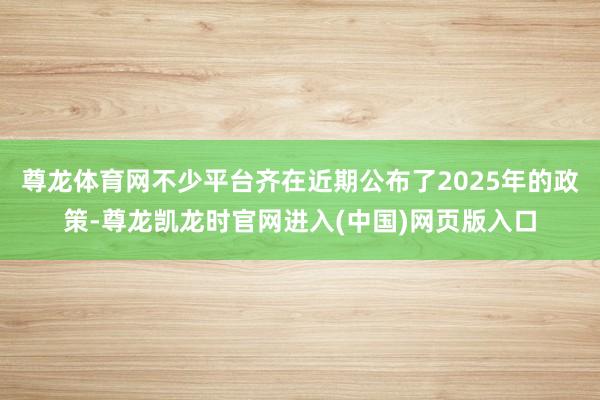 尊龙体育网不少平台齐在近期公布了2025年的政策-尊龙凯龙时官网进入(中国)网页版入口