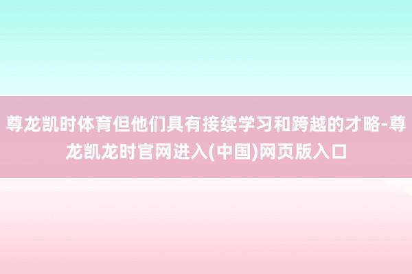 尊龙凯时体育但他们具有接续学习和跨越的才略-尊龙凯龙时官网进入(中国)网页版入口