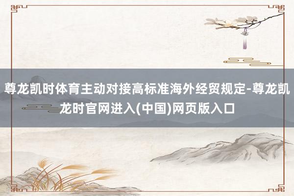 尊龙凯时体育主动对接高标准海外经贸规定-尊龙凯龙时官网进入(中国)网页版入口