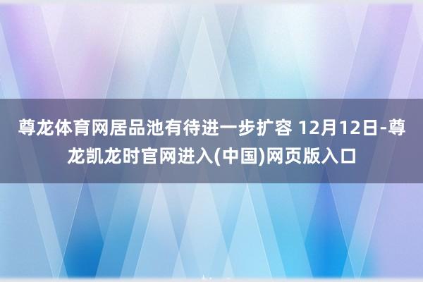 尊龙体育网居品池有待进一步扩容 12月12日-尊龙凯龙时官网进入(中国)网页版入口