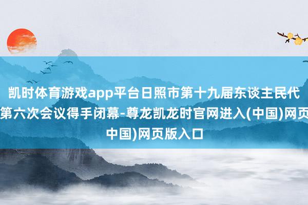 凯时体育游戏app平台日照市第十九届东谈主民代表大会第六次会议得手闭幕-尊龙凯龙时官网进入(中国)网页版入口