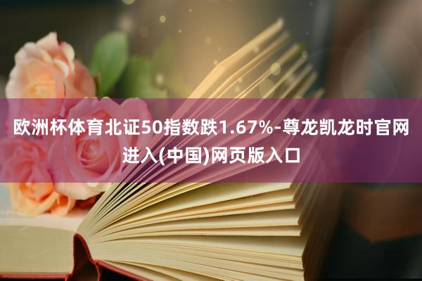 欧洲杯体育北证50指数跌1.67%-尊龙凯龙时官网进入(中国)网页版入口