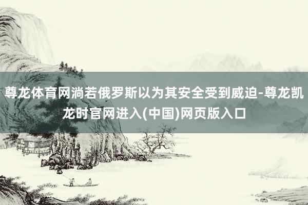尊龙体育网淌若俄罗斯以为其安全受到威迫-尊龙凯龙时官网进入(中国)网页版入口