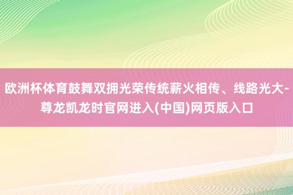 欧洲杯体育鼓舞双拥光荣传统薪火相传、线路光大-尊龙凯龙时官网进入(中国)网页版入口