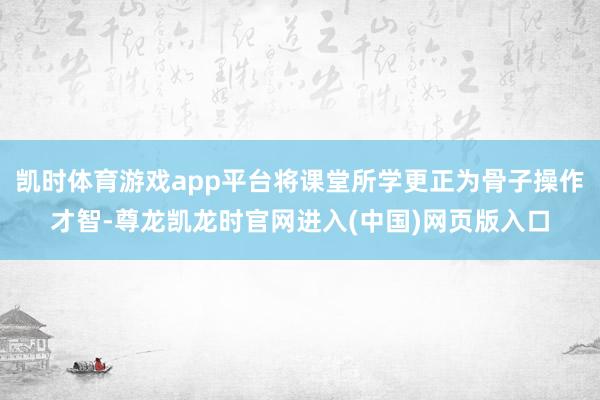 凯时体育游戏app平台将课堂所学更正为骨子操作才智-尊龙凯龙时官网进入(中国)网页版入口