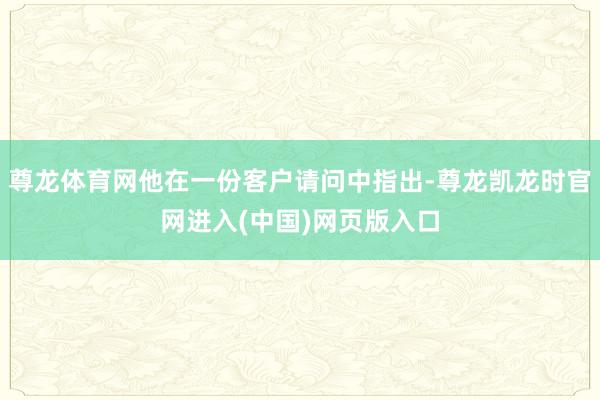 尊龙体育网他在一份客户请问中指出-尊龙凯龙时官网进入(中国)网页版入口