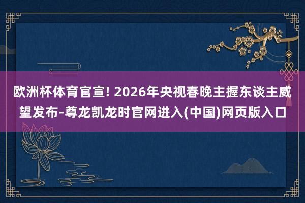 欧洲杯体育官宣! 2026年央视春晚主握东谈主威望发布-尊龙凯龙时官网进入(中国)网页版入口