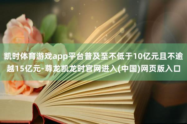 凯时体育游戏app平台普及至不低于10亿元且不逾越15亿元-尊龙凯龙时官网进入(中国)网页版入口
