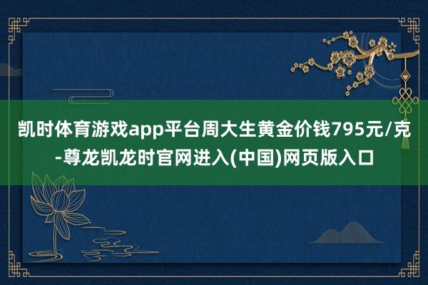 凯时体育游戏app平台周大生黄金价钱795元/克-尊龙凯龙时官网进入(中国)网页版入口