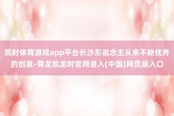 凯时体育游戏app平台长沙东说念主从来不缺优秀的创意-尊龙凯龙时官网进入(中国)网页版入口