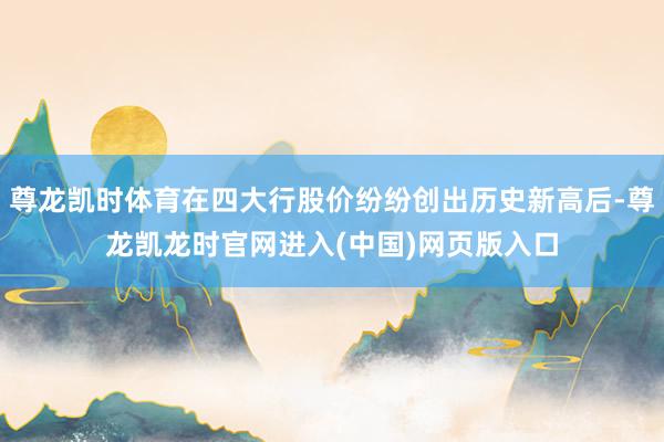 尊龙凯时体育在四大行股价纷纷创出历史新高后-尊龙凯龙时官网进入(中国)网页版入口