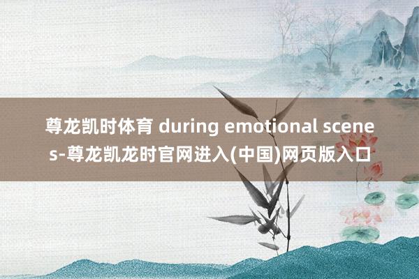 尊龙凯时体育 during emotional scenes-尊龙凯龙时官网进入(中国)网页版入口