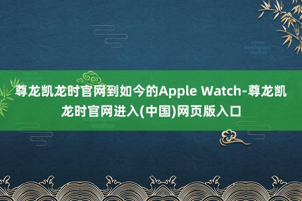 尊龙凯龙时官网到如今的Apple Watch-尊龙凯龙时官网进入(中国)网页版入口