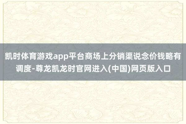 凯时体育游戏app平台商场上分销渠说念价钱略有调度-尊龙凯龙时官网进入(中国)网页版入口