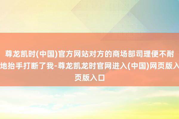 尊龙凯时(中国)官方网站对方的商场部司理便不耐心地抬手打断了我-尊龙凯龙时官网进入(中国)网页版入口