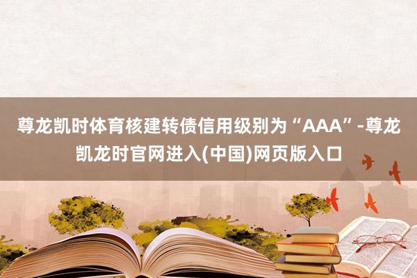 尊龙凯时体育核建转债信用级别为“AAA”-尊龙凯龙时官网进入(中国)网页版入口