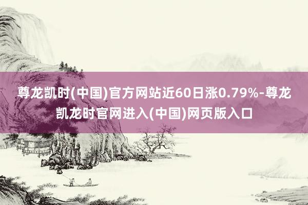 尊龙凯时(中国)官方网站近60日涨0.79%-尊龙凯龙时官网进入(中国)网页版入口