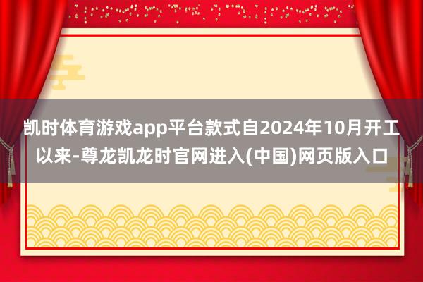 凯时体育游戏app平台款式自2024年10月开工以来-尊龙凯龙时官网进入(中国)网页版入口