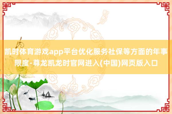凯时体育游戏app平台优化服务社保等方面的年事限度-尊龙凯龙时官网进入(中国)网页版入口