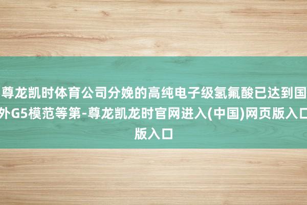 尊龙凯时体育公司分娩的高纯电子级氢氟酸已达到国外G5模范等第-尊龙凯龙时官网进入(中国)网页版入口