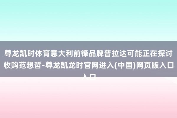 尊龙凯时体育意大利前锋品牌普拉达可能正在探讨收购范想哲-尊龙凯龙时官网进入(中国)网页版入口