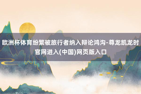 欧洲杯体育纷繁被旅行者纳入辩论鸿沟-尊龙凯龙时官网进入(中国)网页版入口