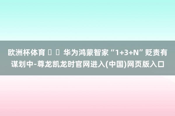 欧洲杯体育   华为鸿蒙智家“1+3+N”贬责有谋划中-尊龙凯龙时官网进入(中国)网页版入口