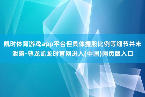 凯时体育游戏app平台但具体握股比例等细节并未泄露-尊龙凯龙时官网进入(中国)网页版入口