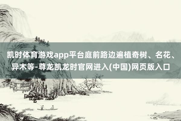 凯时体育游戏app平台庭前路边遍植奇树、名花、异木等-尊龙凯龙时官网进入(中国)网页版入口