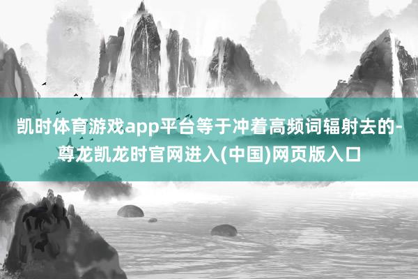 凯时体育游戏app平台等于冲着高频词辐射去的-尊龙凯龙时官网进入(中国)网页版入口