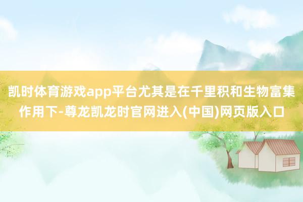 凯时体育游戏app平台尤其是在千里积和生物富集作用下-尊龙凯龙时官网进入(中国)网页版入口
