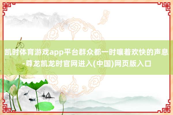 凯时体育游戏app平台群众都一时嚷着欢快的声息-尊龙凯龙时官网进入(中国)网页版入口
