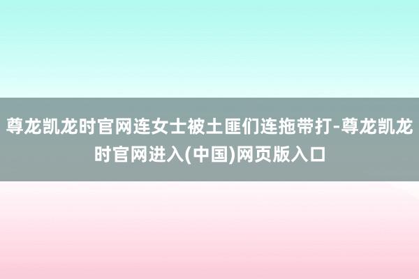 尊龙凯龙时官网连女士被土匪们连拖带打-尊龙凯龙时官网进入(中国)网页版入口
