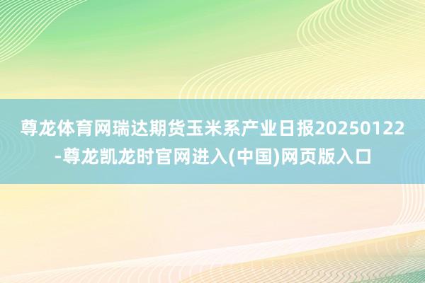 尊龙体育网瑞达期货玉米系产业日报20250122-尊龙凯龙时官网进入(中国)网页版入口