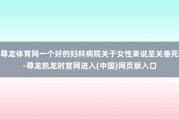 尊龙体育网一个好的妇科病院关于女性来说至关垂死-尊龙凯龙时官网进入(中国)网页版入口