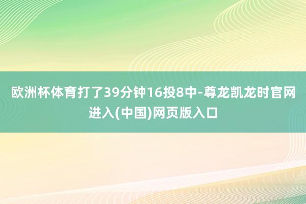 欧洲杯体育打了39分钟16投8中-尊龙凯龙时官网进入(中国)网页版入口