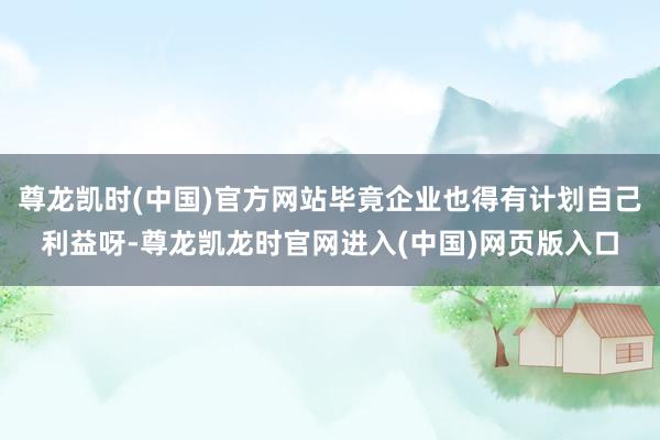 尊龙凯时(中国)官方网站毕竟企业也得有计划自己利益呀-尊龙凯龙时官网进入(中国)网页版入口