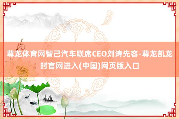 尊龙体育网 智己汽车联席CEO刘涛先容-尊龙凯龙时官网进入(中国)网页版入口