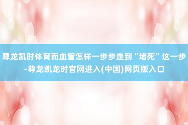 尊龙凯时体育而血管怎样一步步走到“堵死”这一步-尊龙凯龙时官网进入(中国)网页版入口