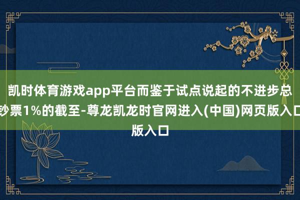 凯时体育游戏app平台而鉴于试点说起的不进步总钞票1%的截至-尊龙凯龙时官网进入(中国)网页版入口