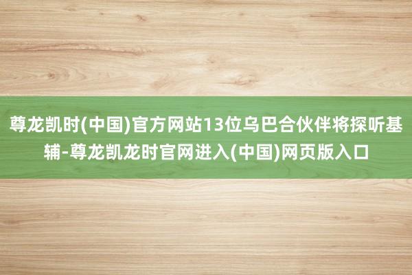 尊龙凯时(中国)官方网站13位乌巴合伙伴将探听基辅-尊龙凯龙时官网进入(中国)网页版入口