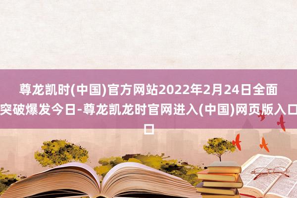 尊龙凯时(中国)官方网站2022年2月24日全面突破爆发今日-尊龙凯龙时官网进入(中国)网页版入口