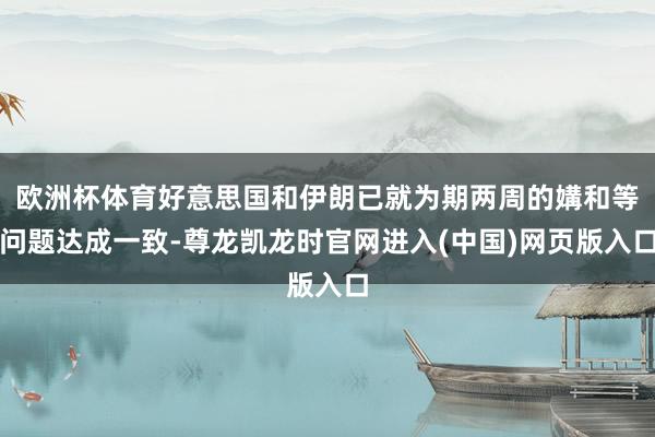欧洲杯体育好意思国和伊朗已就为期两周的媾和等问题达成一致-尊龙凯龙时官网进入(中国)网页版入口