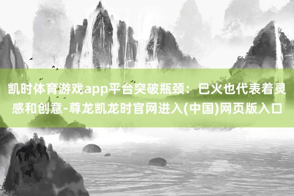 凯时体育游戏app平台突破瓶颈：巳火也代表着灵感和创意-尊龙凯龙时官网进入(中国)网页版入口